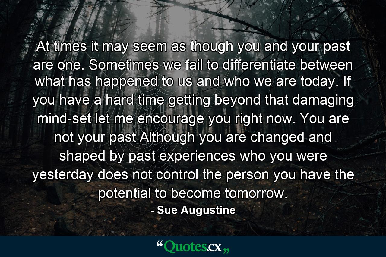 At times it may seem as though you and your past are one. Sometimes we fail to differentiate between what has happened to us and who we are today. If you have a hard time getting beyond that damaging mind-set let me encourage you right now. You are not your past Although you are changed and shaped by past experiences who you were yesterday does not control the person you have the potential to become tomorrow. - Quote by Sue Augustine