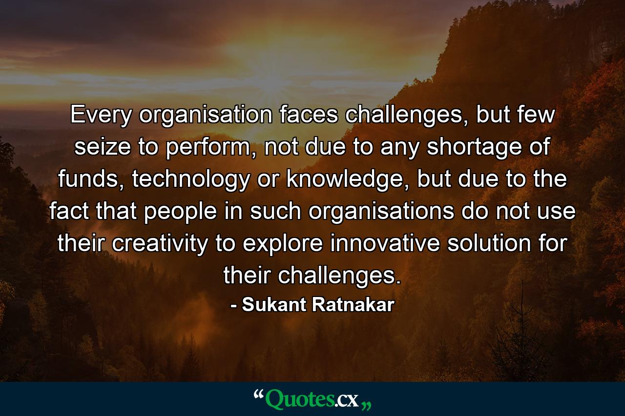 Every organisation faces challenges, but few seize to perform, not due to any shortage of funds, technology or knowledge, but due to the fact that people in such organisations do not use their creativity to explore innovative solution for their challenges. - Quote by Sukant Ratnakar