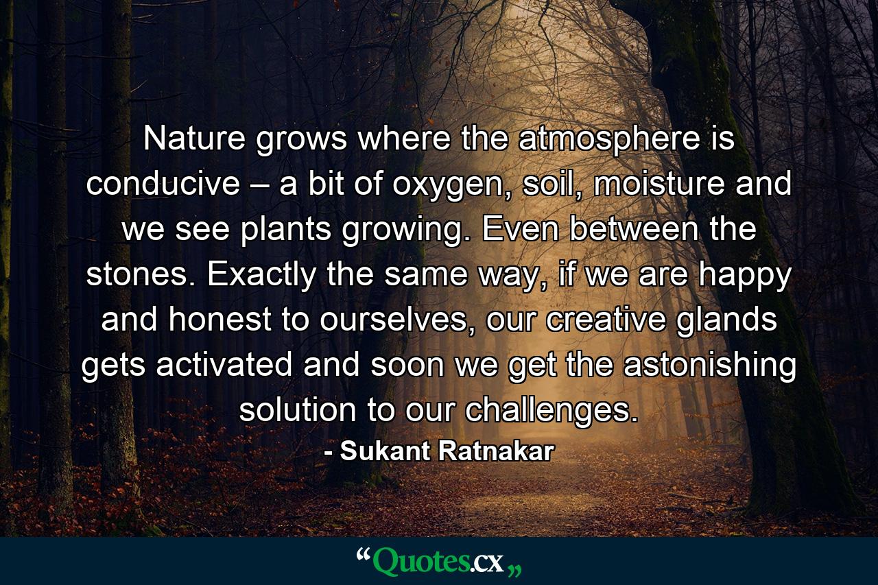 Nature grows where the atmosphere is conducive – a bit of oxygen, soil, moisture and we see plants growing. Even between the stones. Exactly the same way, if we are happy and honest to ourselves, our creative glands gets activated and soon we get the astonishing solution to our challenges. - Quote by Sukant Ratnakar