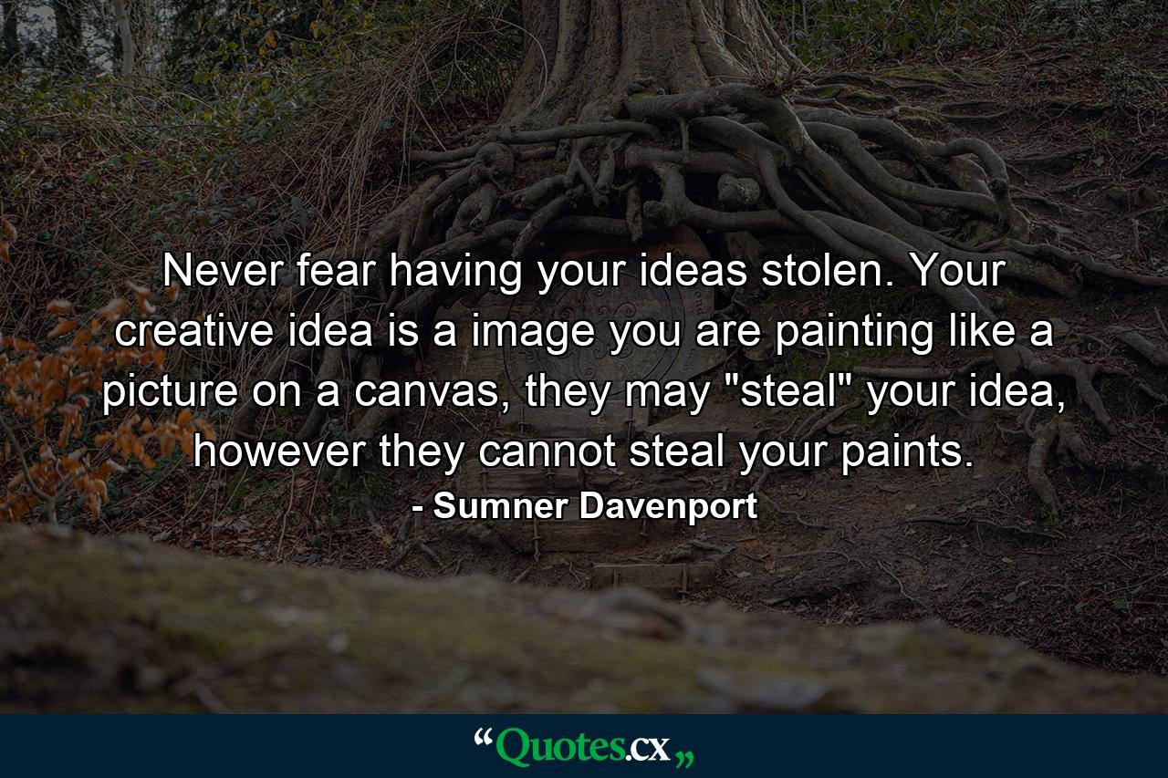 Never fear having your ideas stolen. Your creative idea is a image you are painting like a picture on a canvas, they may 