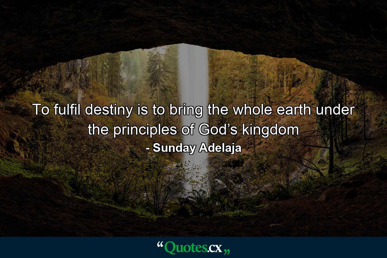 To fulfil destiny is to bring the whole earth under the principles of God’s kingdom - Quote by Sunday Adelaja