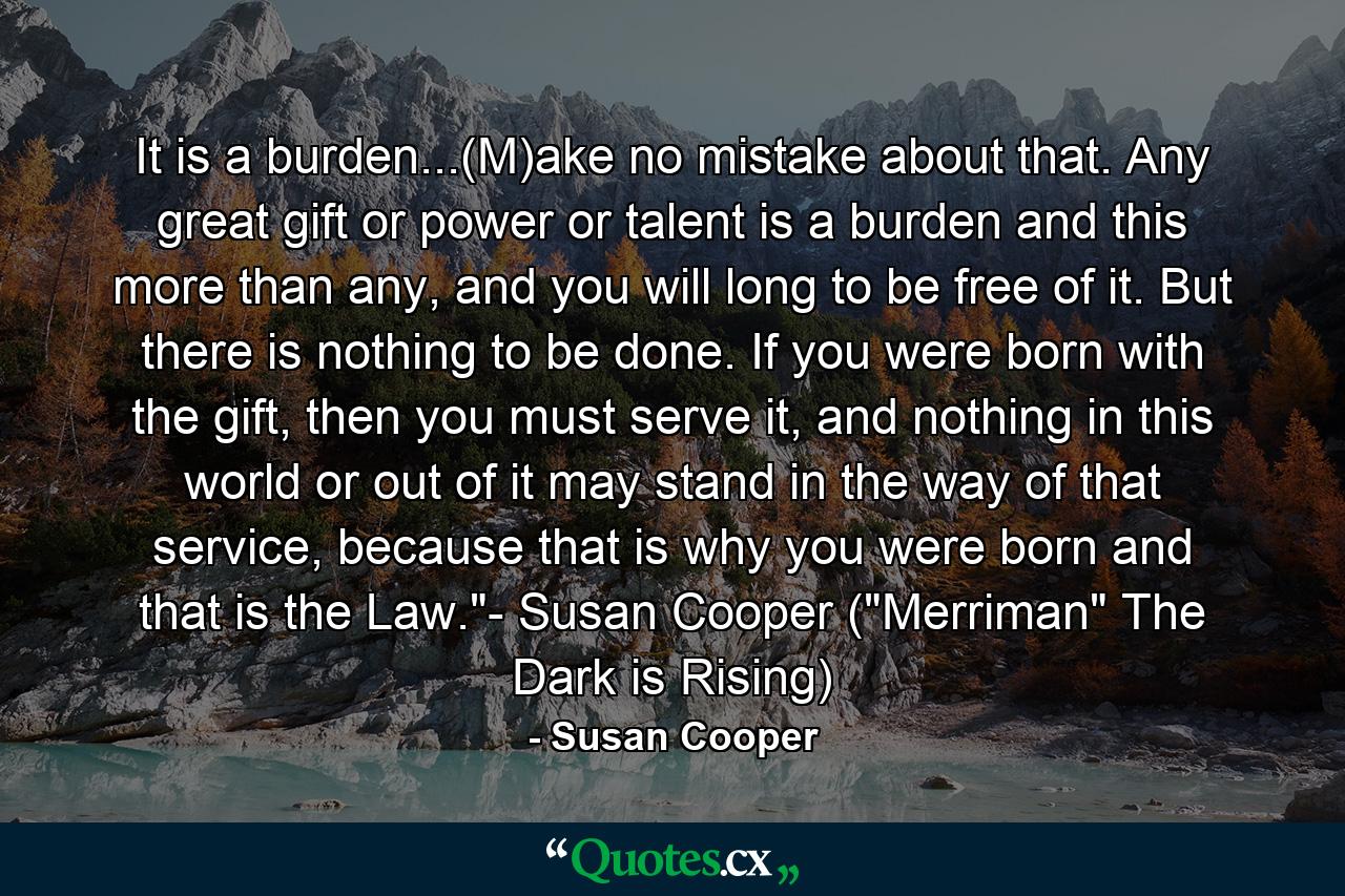 It is a burden...(M)ake no mistake about that. Any great gift or power or talent is a burden and this more than any, and you will long to be free of it. But there is nothing to be done. If you were born with the gift, then you must serve it, and nothing in this world or out of it may stand in the way of that service, because that is why you were born and that is the Law.