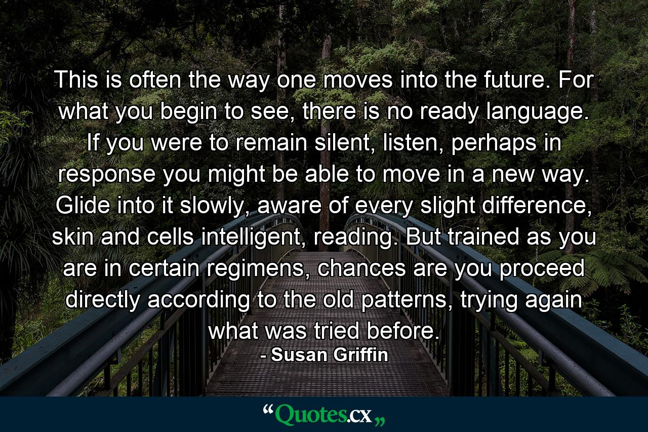 This is often the way one moves into the future. For what you begin to see, there is no ready language. If you were to remain silent, listen, perhaps in response you might be able to move in a new way. Glide into it slowly, aware of every slight difference, skin and cells intelligent, reading. But trained as you are in certain regimens, chances are you proceed directly according to the old patterns, trying again what was tried before. - Quote by Susan Griffin