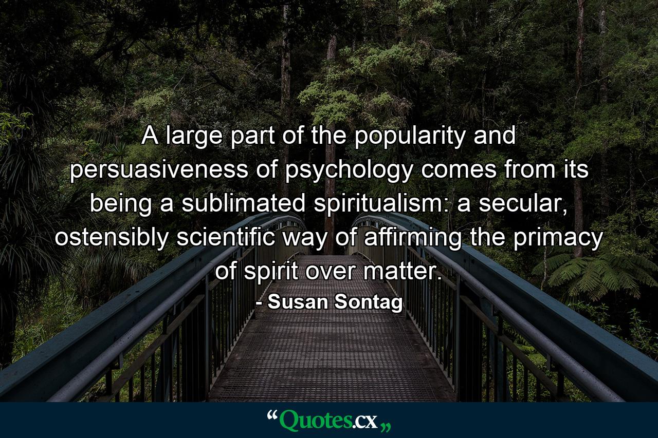 A large part of the popularity and persuasiveness of psychology comes from its being a sublimated spiritualism: a secular, ostensibly scientific way of affirming the primacy of spirit over matter. - Quote by Susan Sontag