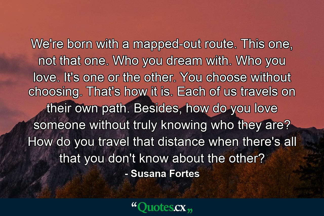 We're born with a mapped-out route. This one, not that one. Who you dream with. Who you love. It's one or the other. You choose without choosing. That's how it is. Each of us travels on their own path. Besides, how do you love someone without truly knowing who they are? How do you travel that distance when there's all that you don't know about the other? - Quote by Susana Fortes