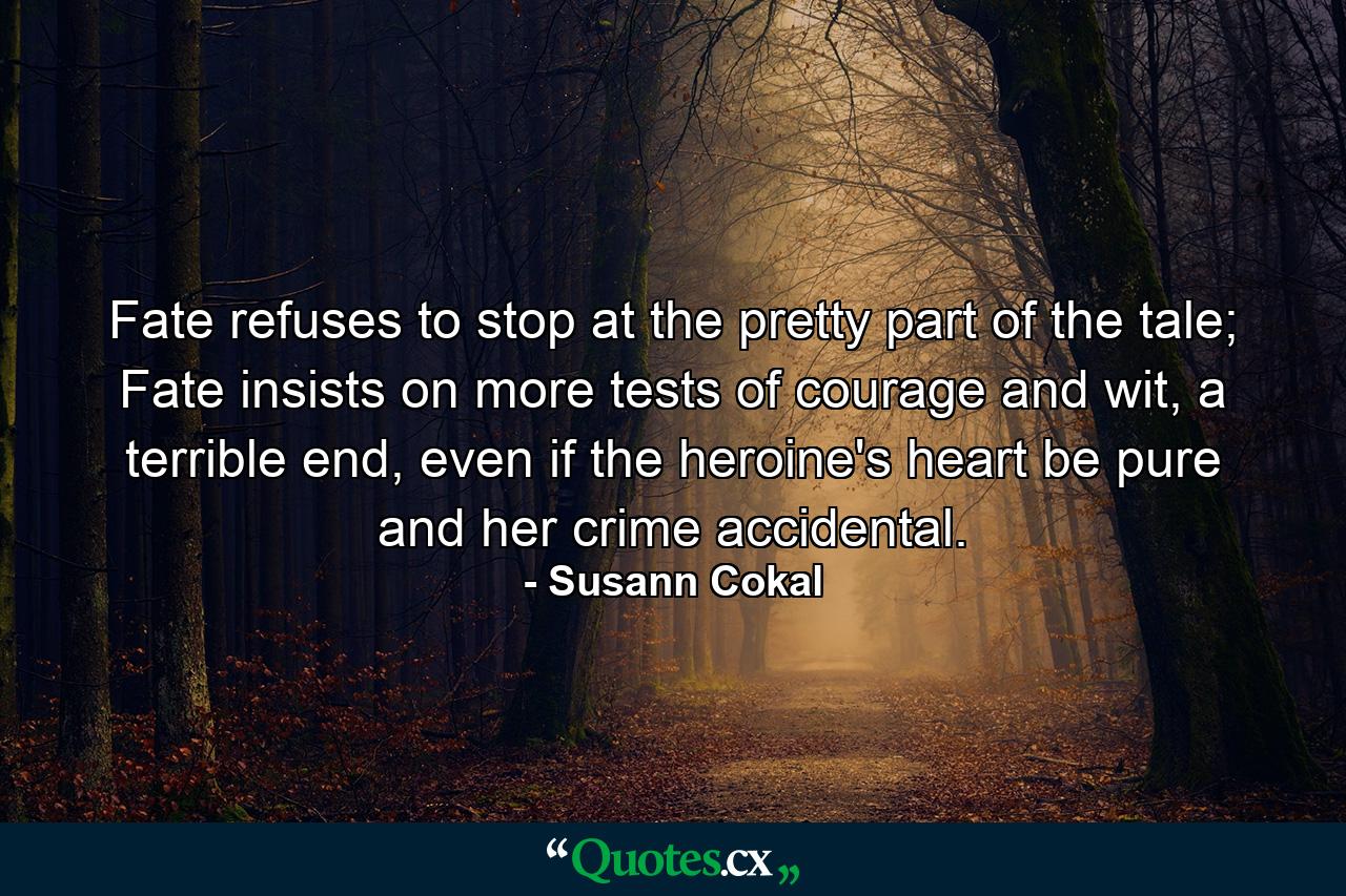 Fate refuses to stop at the pretty part of the tale; Fate insists on more tests of courage and wit, a terrible end, even if the heroine's heart be pure and her crime accidental. - Quote by Susann Cokal