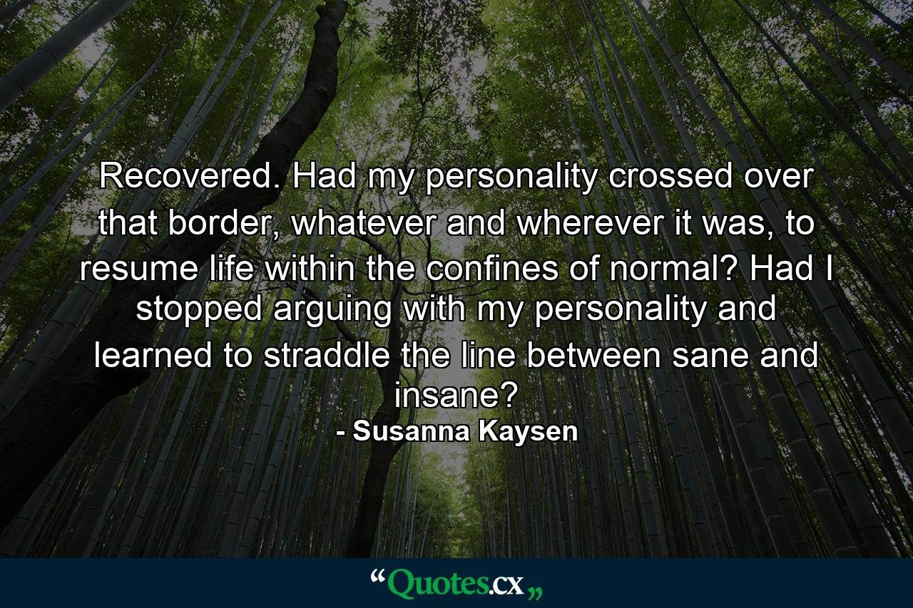 Recovered. Had my personality crossed over that border, whatever and wherever it was, to resume life within the confines of normal? Had I stopped arguing with my personality and learned to straddle the line between sane and insane? - Quote by Susanna Kaysen