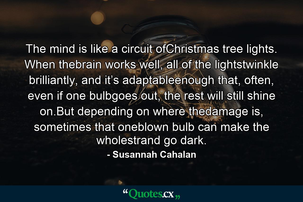 The mind is like a circuit ofChristmas tree lights. When thebrain works well, all of the lightstwinkle brilliantly, and it’s adaptableenough that, often, even if one bulbgoes out, the rest will still shine on.But depending on where thedamage is, sometimes that oneblown bulb can make the wholestrand go dark. - Quote by Susannah Cahalan