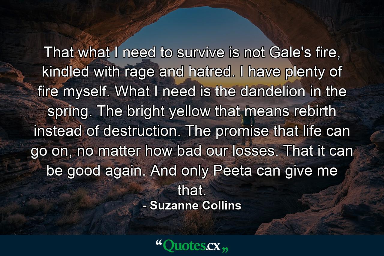 That what I need to survive is not Gale's fire, kindled with rage and hatred. I have plenty of fire myself. What I need is the dandelion in the spring. The bright yellow that means rebirth instead of destruction. The promise that life can go on, no matter how bad our losses. That it can be good again. And only Peeta can give me that. - Quote by Suzanne Collins