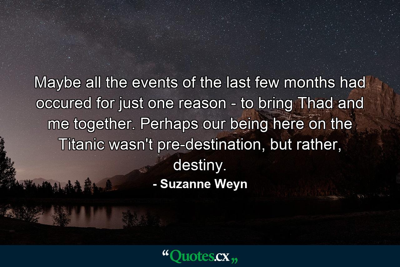 Maybe all the events of the last few months had occured for just one reason - to bring Thad and me together. Perhaps our being here on the Titanic wasn't pre-destination, but rather, destiny. - Quote by Suzanne Weyn