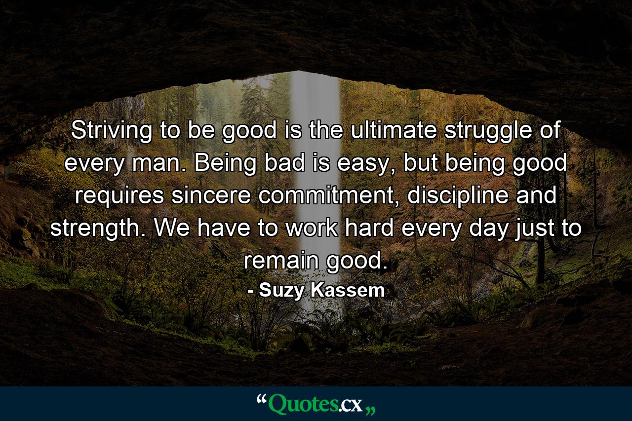 Striving to be good is the ultimate struggle of every man. Being bad is easy, but being good requires sincere commitment, discipline and strength. We have to work hard every day just to remain good. - Quote by Suzy Kassem