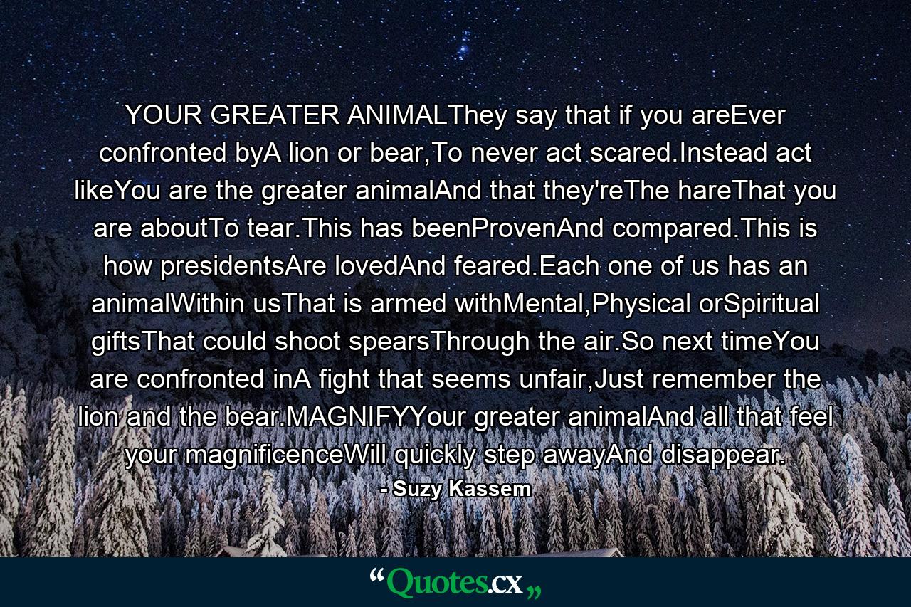 YOUR GREATER ANIMALThey say that if you areEver confronted byA lion or bear,To never act scared.Instead act likeYou are the greater animalAnd that they'reThe hareThat you are aboutTo tear.This has beenProvenAnd compared.This is how presidentsAre lovedAnd feared.Each one of us has an animalWithin usThat is armed withMental,Physical orSpiritual giftsThat could shoot spearsThrough the air.So next timeYou are confronted inA fight that seems unfair,Just remember the lion and the bear.MAGNIFYYour greater animalAnd all that feel your magnificenceWill quickly step awayAnd disappear. - Quote by Suzy Kassem