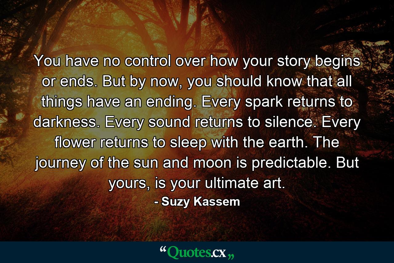 You have no control over how your story begins or ends. But by now, you should know that all things have an ending. Every spark returns to darkness. Every sound returns to silence. Every flower returns to sleep with the earth. The journey of the sun and moon is predictable. But yours, is your ultimate art. - Quote by Suzy Kassem