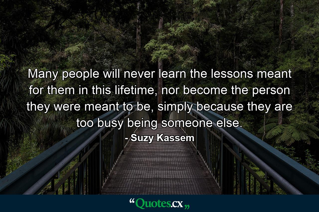 Many people will never learn the lessons meant for them in this lifetime, nor become the person they were meant to be, simply because they are too busy being someone else. - Quote by Suzy Kassem