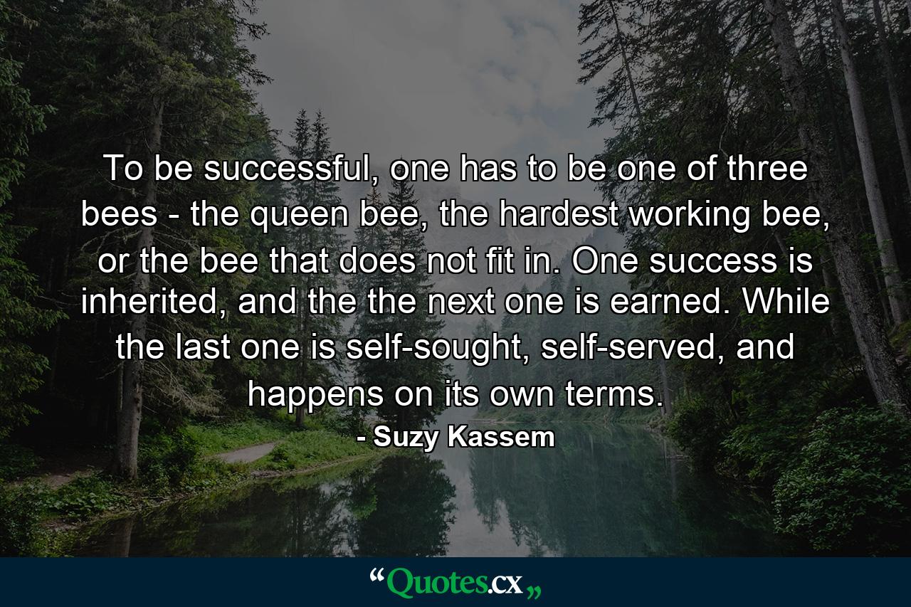 To be successful, one has to be one of three bees - the queen bee, the hardest working bee, or the bee that does not fit in. One success is inherited, and the the next one is earned. While the last one is self-sought, self-served, and happens on its own terms. - Quote by Suzy Kassem