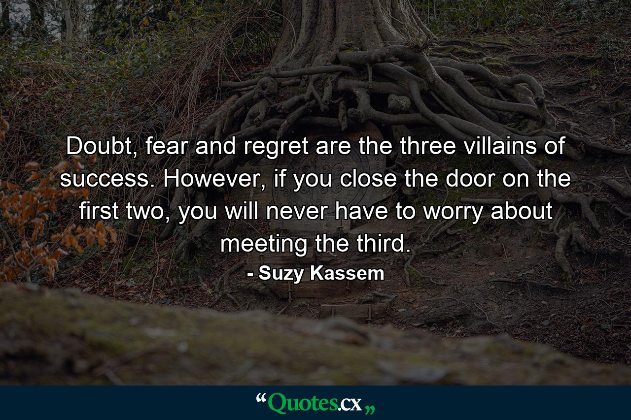 Doubt, fear and regret are the three villains of success. However, if you close the door on the first two, you will never have to worry about meeting the third. - Quote by Suzy Kassem