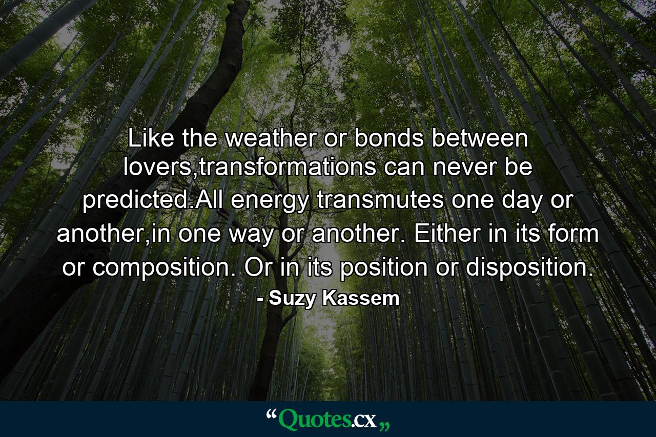 Like the weather or bonds between lovers,transformations can never be predicted.All energy transmutes one day or another,in one way or another. Either in its form or composition. Or in its position or disposition. - Quote by Suzy Kassem