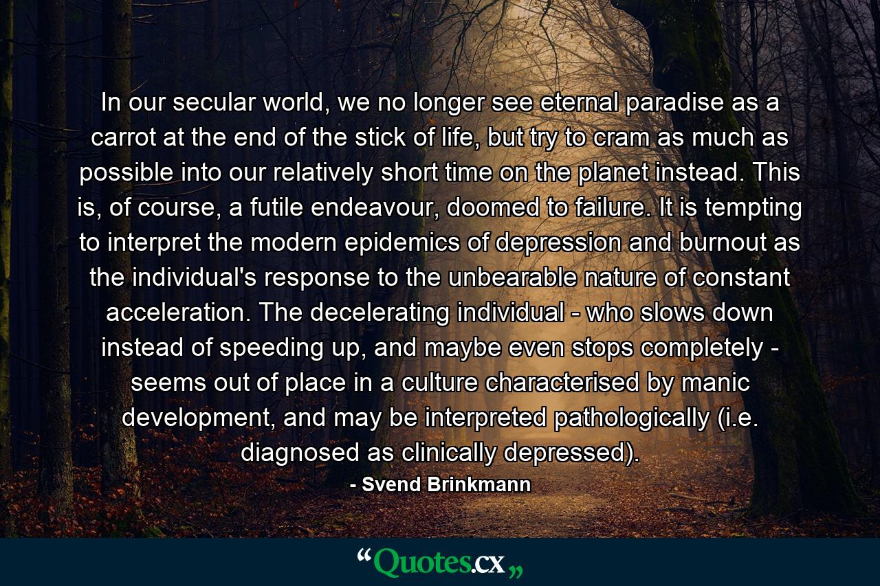 In our secular world, we no longer see eternal paradise as a carrot at the end of the stick of life, but try to cram as much as possible into our relatively short time on the planet instead. This is, of course, a futile endeavour, doomed to failure. It is tempting to interpret the modern epidemics of depression and burnout as the individual's response to the unbearable nature of constant acceleration. The decelerating individual - who slows down instead of speeding up, and maybe even stops completely - seems out of place in a culture characterised by manic development, and may be interpreted pathologically (i.e. diagnosed as clinically depressed). - Quote by Svend Brinkmann