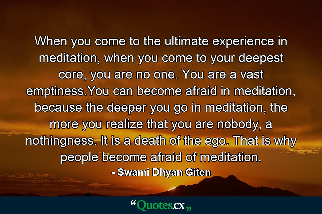 When you come to the ultimate experience in meditation, when you come to your deepest core, you are no one. You are a vast emptiness.You can become afraid in meditation, because the deeper you go in meditation, the more you realize that you are nobody, a nothingness. It is a death of the ego. That is why people become afraid of meditation. - Quote by Swami Dhyan Giten