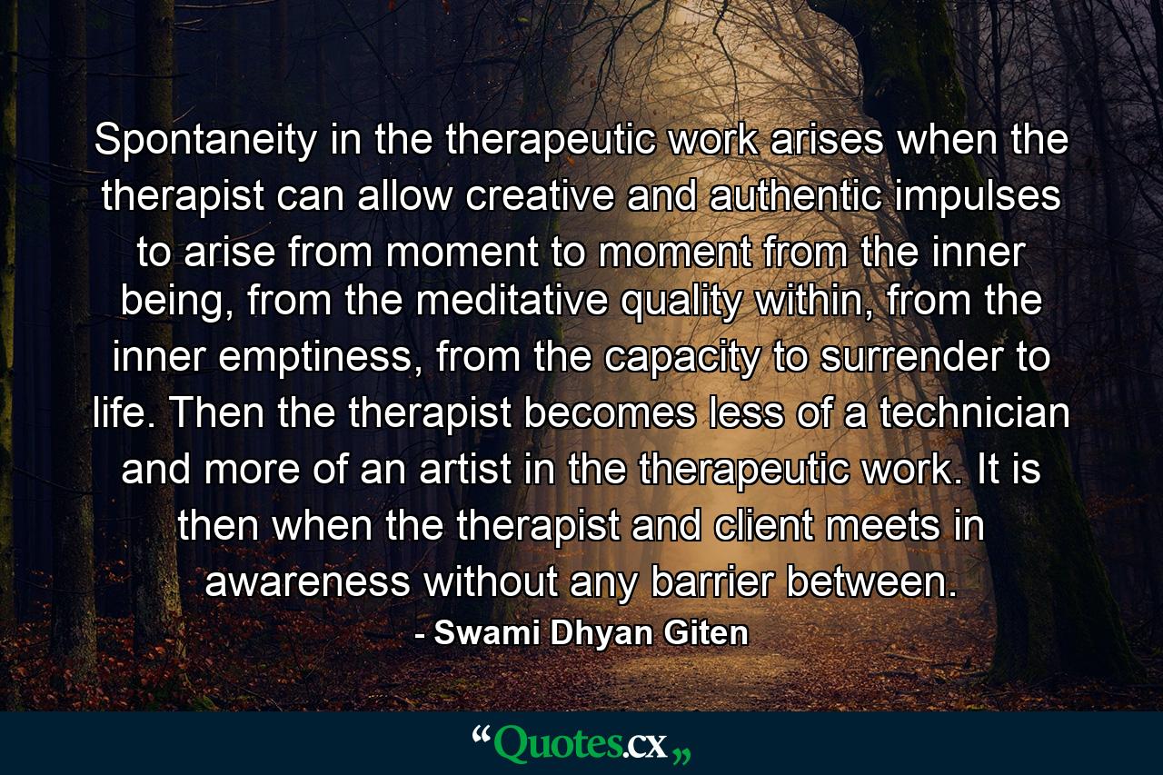 Spontaneity in the therapeutic work arises when the therapist can allow creative and authentic impulses to arise from moment to moment from the inner being, from the meditative quality within, from the inner emptiness, from the capacity to surrender to life. Then the therapist becomes less of a technician and more of an artist in the therapeutic work. It is then when the therapist and client meets in awareness without any barrier between. - Quote by Swami Dhyan Giten