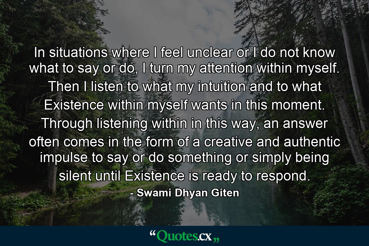 In situations where I feel unclear or I do not know what to say or do, I turn my attention within myself. Then I listen to what my intuition and to what Existence within myself wants in this moment. Through listening within in this way, an answer often comes in the form of a creative and authentic impulse to say or do something or simply being silent until Existence is ready to respond. - Quote by Swami Dhyan Giten