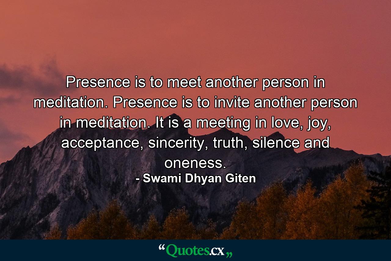 Presence is to meet another person in meditation. Presence is to invite another person in meditation. It is a meeting in love, joy, acceptance, sincerity, truth, silence and oneness. - Quote by Swami Dhyan Giten