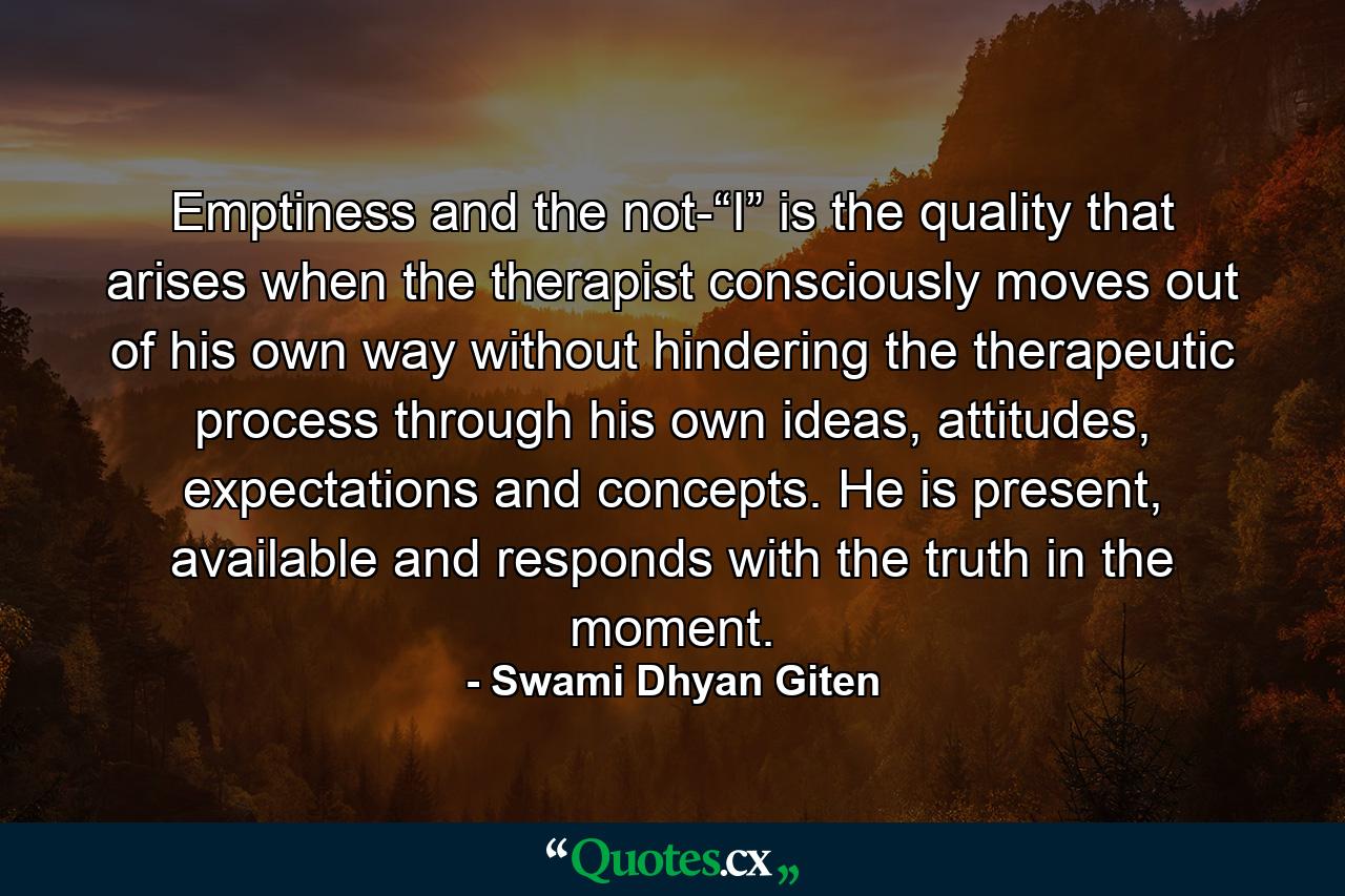 Emptiness and the not-“I” is the quality that arises when the therapist consciously moves out of his own way without hindering the therapeutic process through his own ideas, attitudes, expectations and concepts. He is present, available and responds with the truth in the moment. - Quote by Swami Dhyan Giten