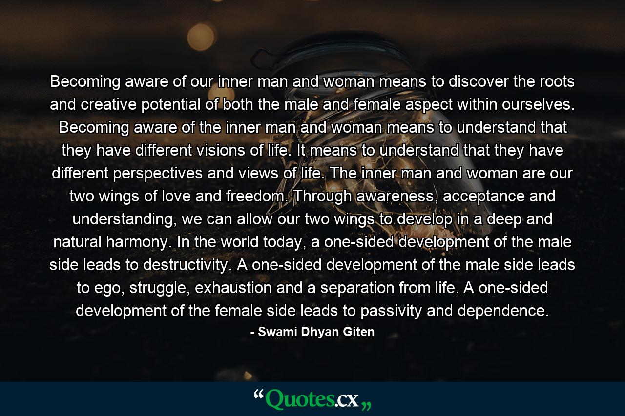 Becoming aware of our inner man and woman means to discover the roots and creative potential of both the male and female aspect within ourselves. Becoming aware of the inner man and woman means to understand that they have different visions of life. It means to understand that they have different perspectives and views of life. The inner man and woman are our two wings of love and freedom. Through awareness, acceptance and understanding, we can allow our two wings to develop in a deep and natural harmony. In the world today, a one-sided development of the male side leads to destructivity. A one-sided development of the male side leads to ego, struggle, exhaustion and a separation from life. A one-sided development of the female side leads to passivity and dependence. - Quote by Swami Dhyan Giten