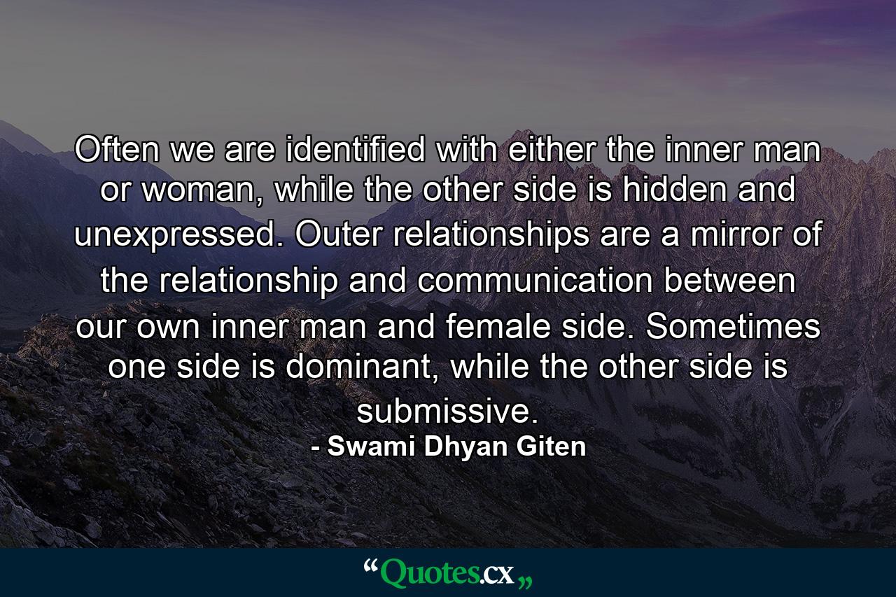 Often we are identified with either the inner man or woman, while the other side is hidden and unexpressed. Outer relationships are a mirror of the relationship and communication between our own inner man and female side. Sometimes one side is dominant, while the other side is submissive. - Quote by Swami Dhyan Giten