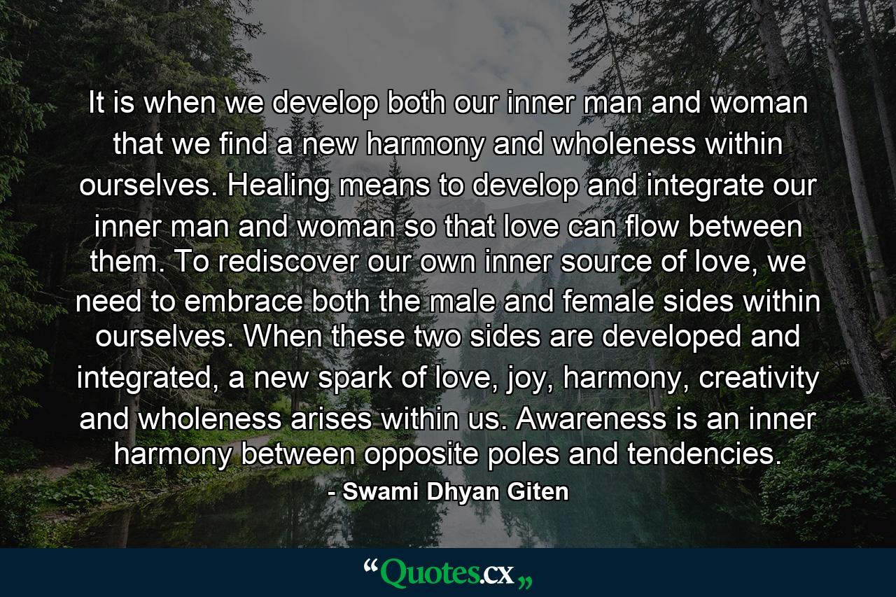 It is when we develop both our inner man and woman that we find a new harmony and wholeness within ourselves. Healing means to develop and integrate our inner man and woman so that love can flow between them. To rediscover our own inner source of love, we need to embrace both the male and female sides within ourselves. When these two sides are developed and integrated, a new spark of love, joy, harmony, creativity and wholeness arises within us. Awareness is an inner harmony between opposite poles and tendencies. - Quote by Swami Dhyan Giten