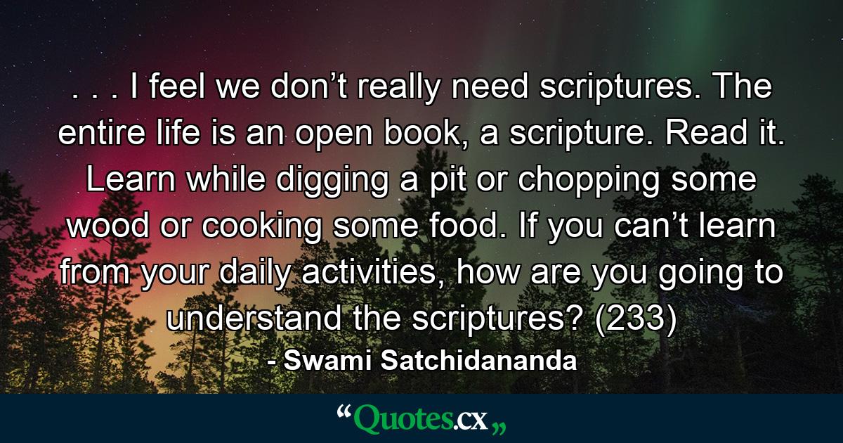 . . . I feel we don’t really need scriptures. The entire life is an open book, a scripture. Read it. Learn while digging a pit or chopping some wood or cooking some food. If you can’t learn from your daily activities, how are you going to understand the scriptures? (233) - Quote by Swami Satchidananda