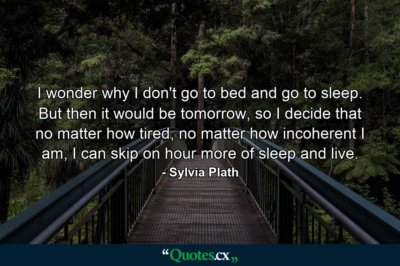 I wonder why I don't go to bed and go to sleep. But then it would be tomorrow, so I decide that no matter how tired, no matter how incoherent I am, I can skip on hour more of sleep and live. - Quote by Sylvia Plath