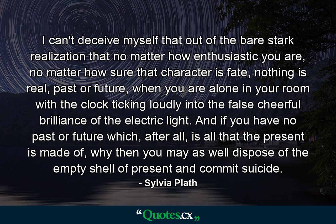 I can't deceive myself that out of the bare stark realization that no matter how enthusiastic you are, no matter how sure that character is fate, nothing is real, past or future, when you are alone in your room with the clock ticking loudly into the false cheerful brilliance of the electric light. And if you have no past or future which, after all, is all that the present is made of, why then you may as well dispose of the empty shell of present and commit suicide. - Quote by Sylvia Plath