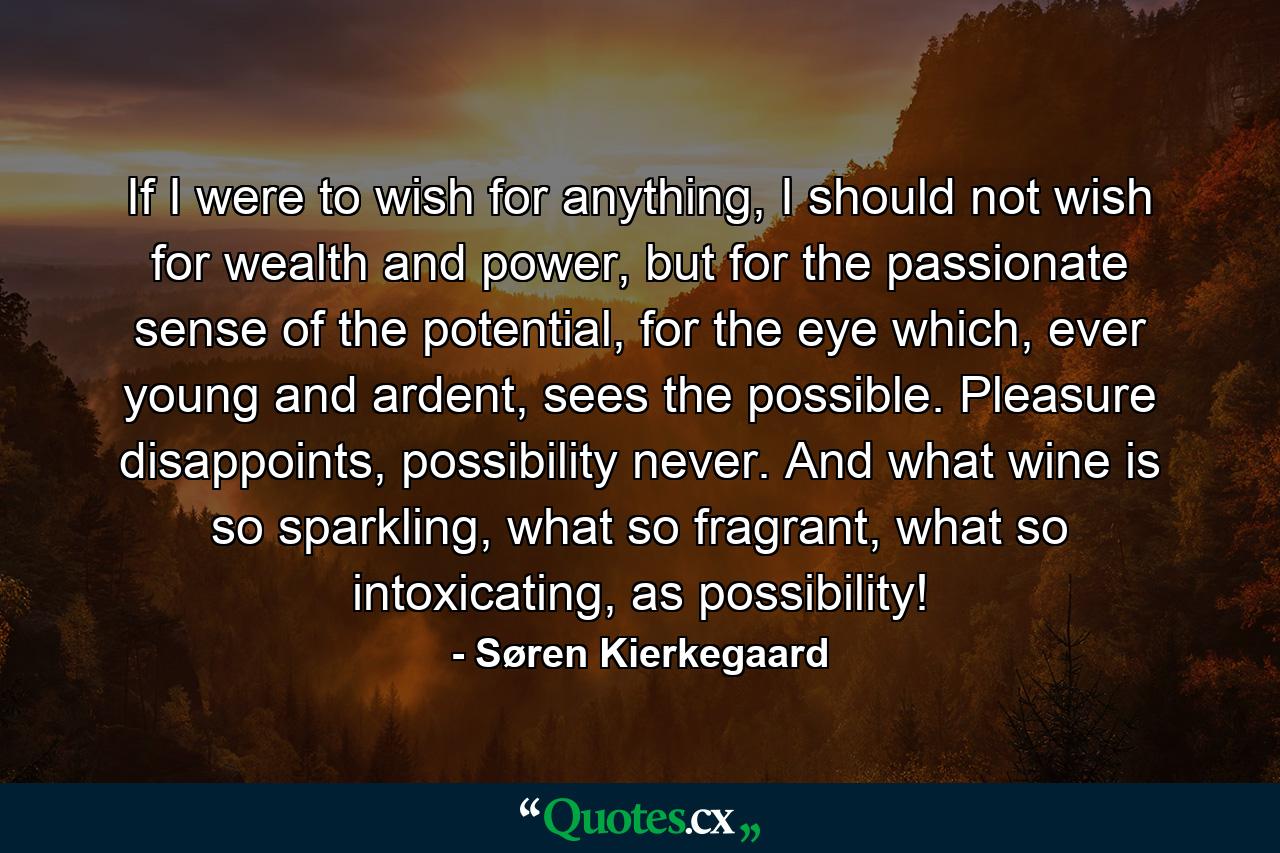 If I were to wish for anything, I should not wish for wealth and power, but for the passionate sense of the potential, for the eye which, ever young and ardent, sees the possible. Pleasure disappoints, possibility never. And what wine is so sparkling, what so fragrant, what so intoxicating, as possibility! - Quote by Søren Kierkegaard