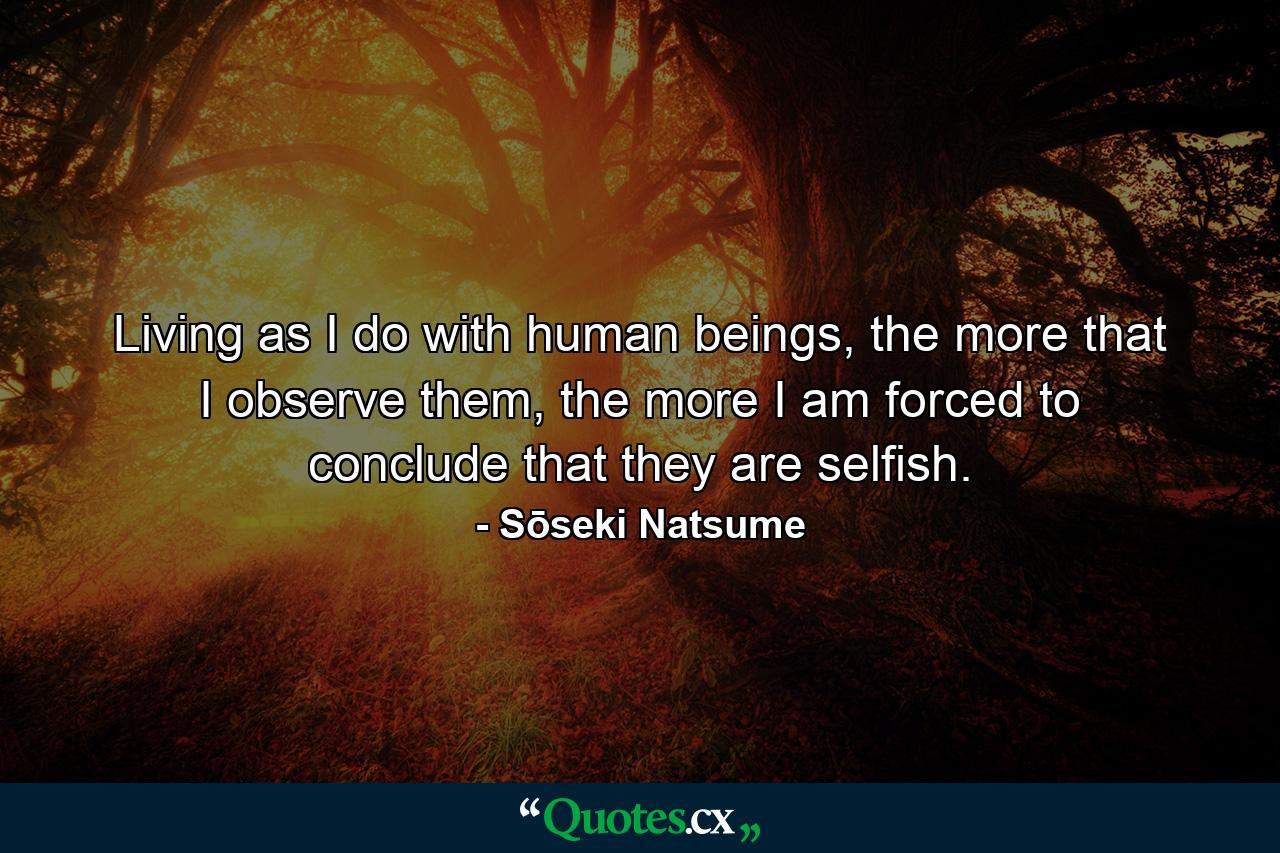 Living as I do with human beings, the more that I observe them, the more I am forced to conclude that they are selfish. - Quote by Sōseki Natsume