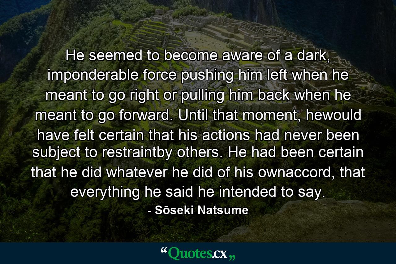 He seemed to become aware of a dark, imponderable force pushing him left when he meant to go right or pulling him back when he meant to go forward. Until that moment, hewould have felt certain that his actions had never been subject to restraintby others. He had been certain that he did whatever he did of his ownaccord, that everything he said he intended to say. - Quote by Sōseki Natsume