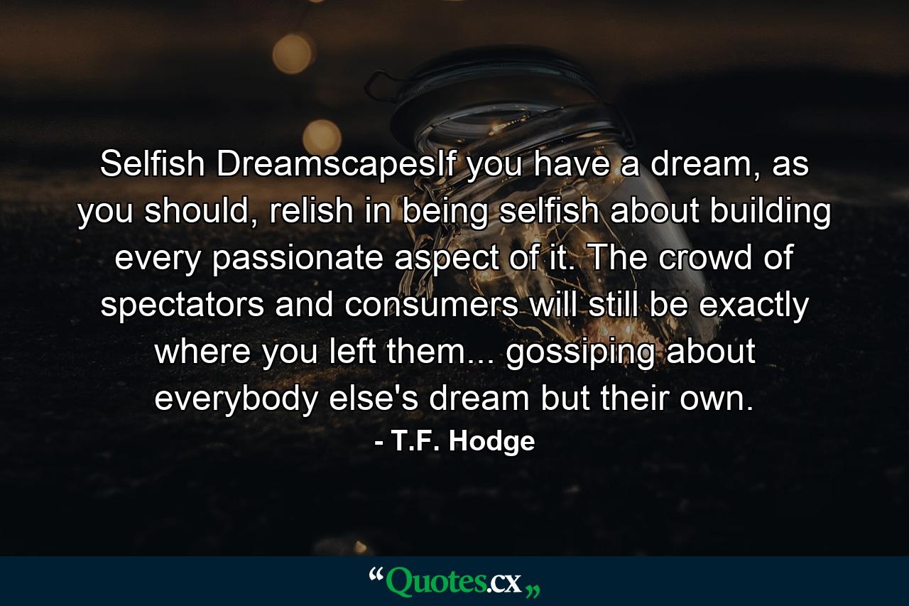 Selfish DreamscapesIf you have a dream, as you should, relish in being selfish about building every passionate aspect of it. The crowd of spectators and consumers will still be exactly where you left them... gossiping about everybody else's dream but their own. - Quote by T.F. Hodge