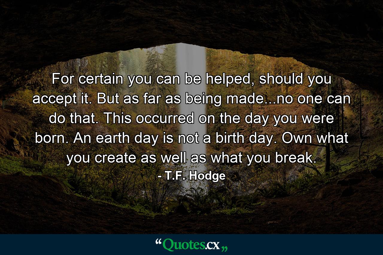 For certain you can be helped, should you accept it. But as far as being made...no one can do that. This occurred on the day you were born. An earth day is not a birth day. Own what you create as well as what you break. - Quote by T.F. Hodge