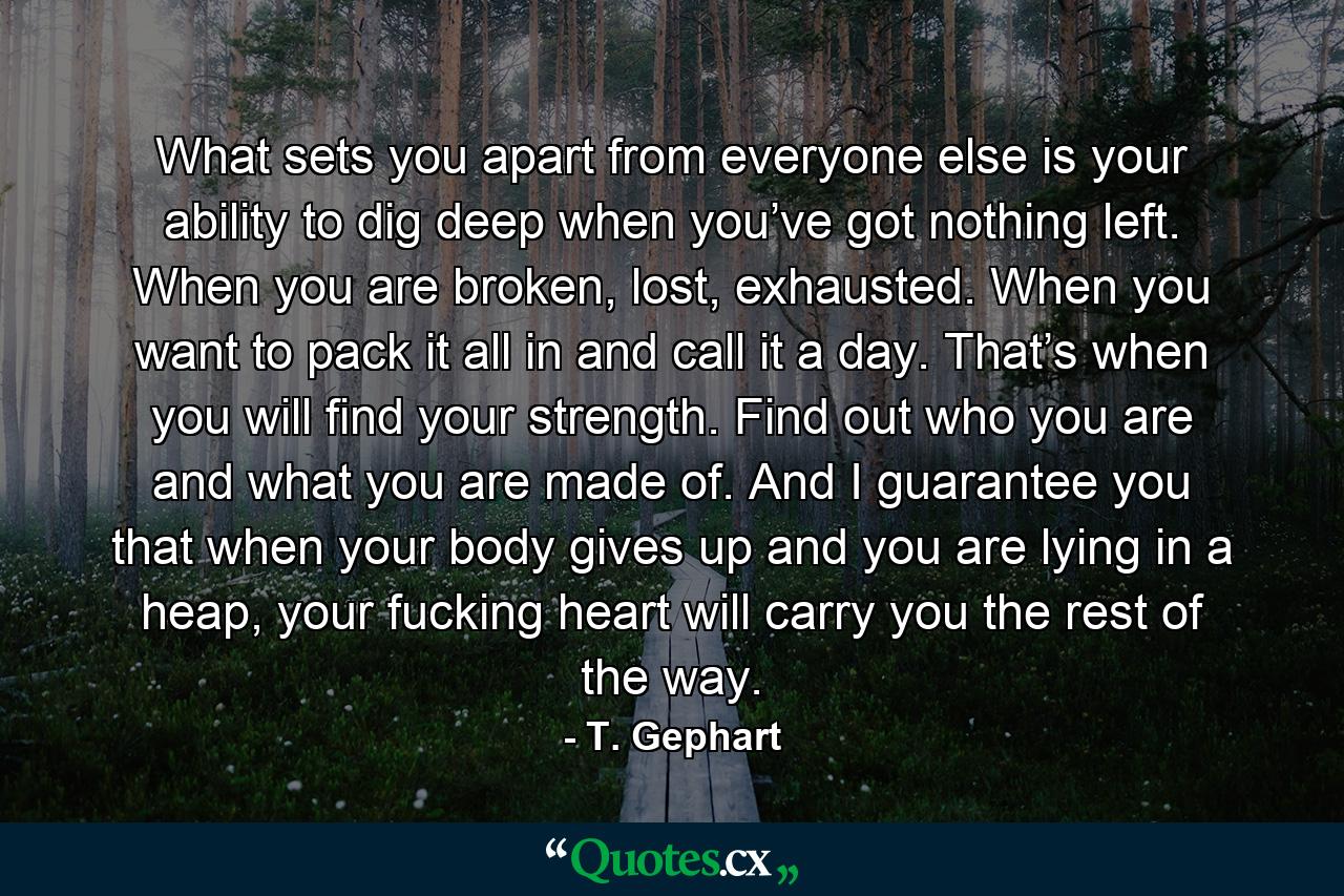 What sets you apart from everyone else is your ability to dig deep when you’ve got nothing left. When you are broken, lost, exhausted. When you want to pack it all in and call it a day. That’s when you will find your strength. Find out who you are and what you are made of. And I guarantee you that when your body gives up and you are lying in a heap, your fucking heart will carry you the rest of the way. - Quote by T. Gephart