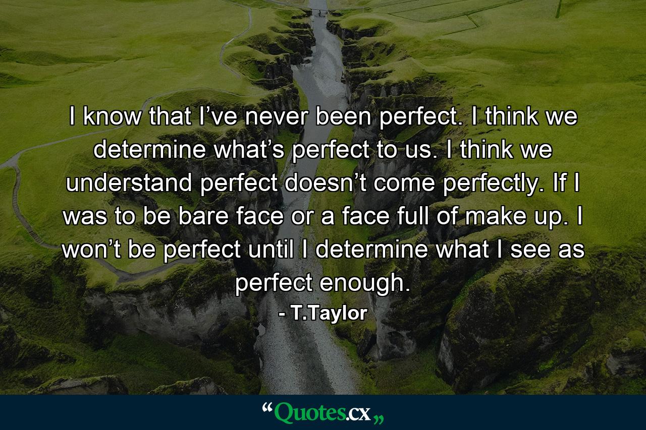 I know that I’ve never been perfect. I think we determine what’s perfect to us. I think we understand perfect doesn’t come perfectly. If I was to be bare face or a face full of make up. I won’t be perfect until I determine what I see as perfect enough. - Quote by T.Taylor