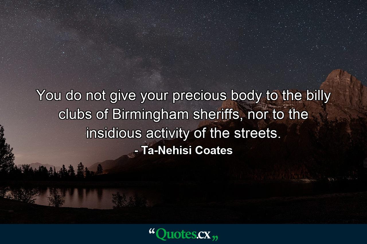 You do not give your precious body to the billy clubs of Birmingham sheriffs, nor to the insidious activity of the streets. - Quote by Ta-Nehisi Coates