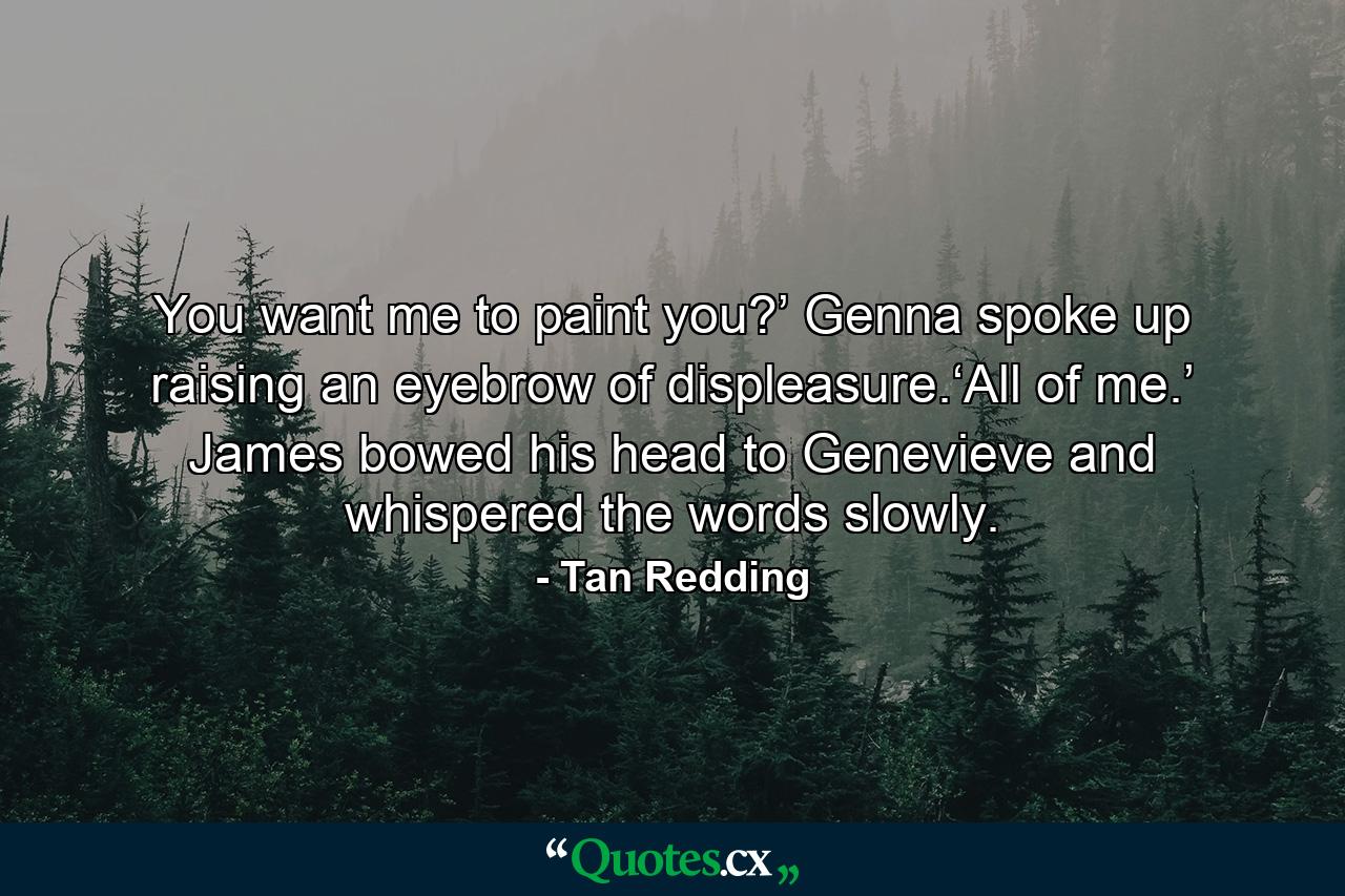 You want me to paint you?’ Genna spoke up raising an eyebrow of displeasure.‘All of me.’ James bowed his head to Genevieve and whispered the words slowly. - Quote by Tan Redding