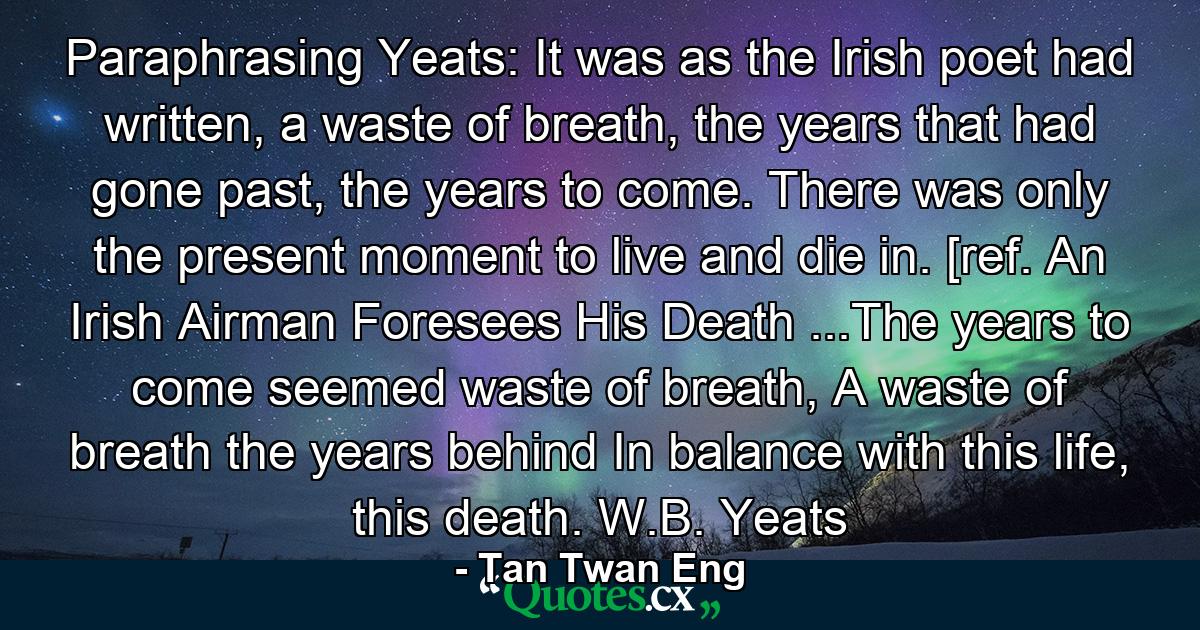 Paraphrasing Yeats: It was as the Irish poet had written, a waste of breath, the years that had gone past, the years to come. There was only the present moment to live and die in. [ref. An Irish Airman Foresees His Death ...The years to come seemed waste of breath, A waste of breath the years behind In balance with this life, this death. W.B. Yeats - Quote by Tan Twan Eng