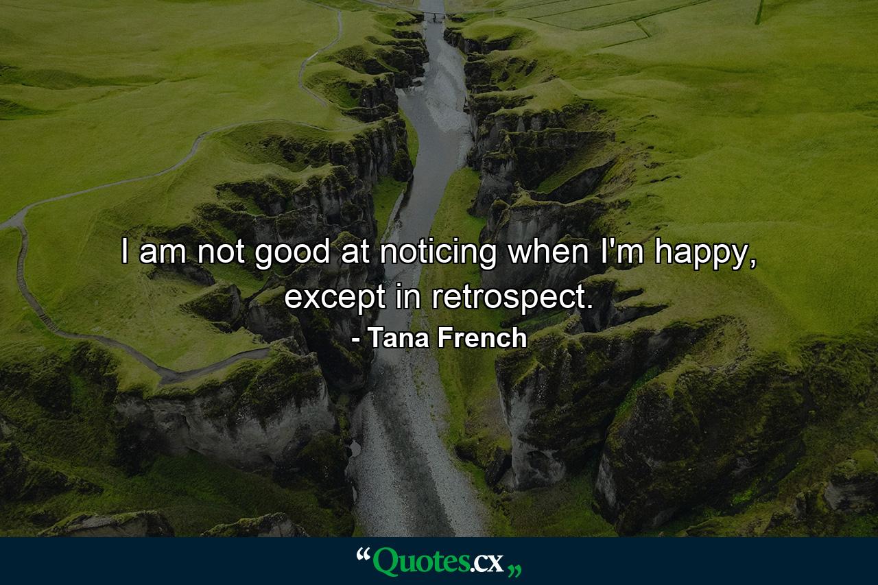 I am not good at noticing when I'm happy, except in retrospect. - Quote by Tana French