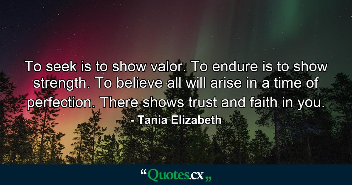 To seek is to show valor. To endure is to show strength. To believe all will arise in a time of perfection. There shows trust and faith in you. - Quote by Tania Elizabeth