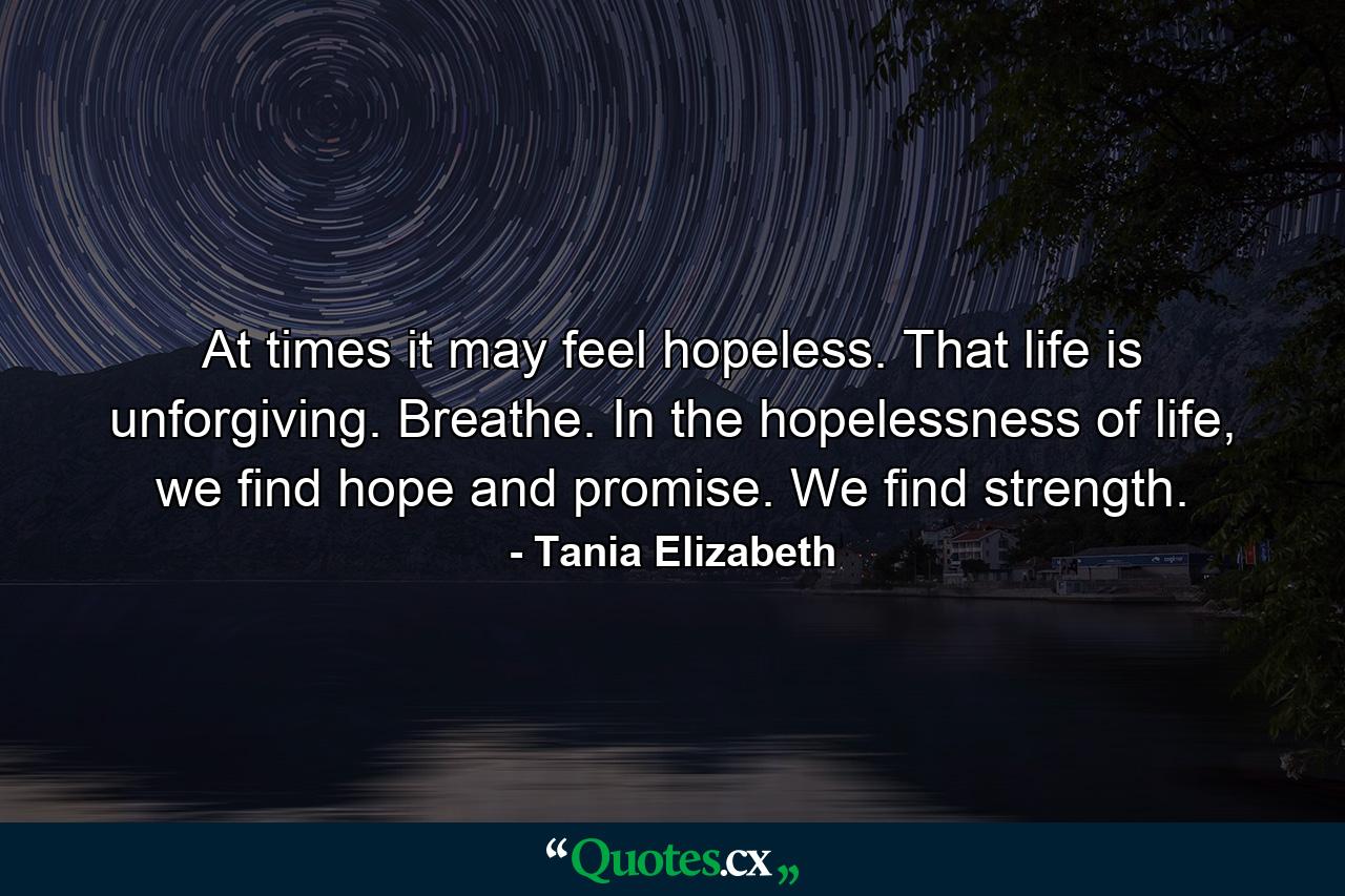 At times it may feel hopeless. That life is unforgiving. Breathe. In the hopelessness of life, we find hope and promise. We find strength. - Quote by Tania Elizabeth