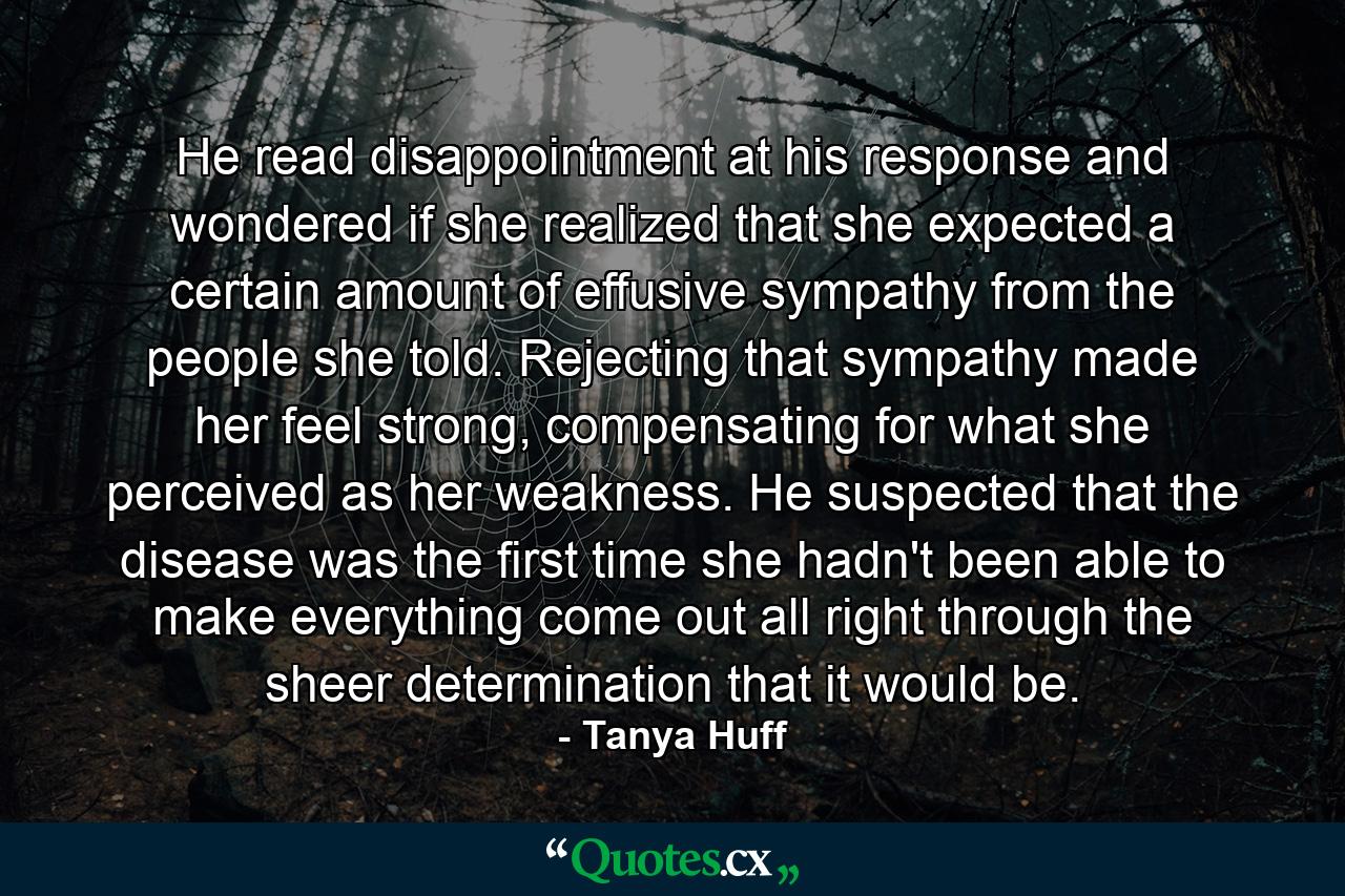 He read disappointment at his response and wondered if she realized that she expected a certain amount of effusive sympathy from the people she told. Rejecting that sympathy made her feel strong, compensating for what she perceived as her weakness. He suspected that the disease was the first time she hadn't been able to make everything come out all right through the sheer determination that it would be. - Quote by Tanya Huff