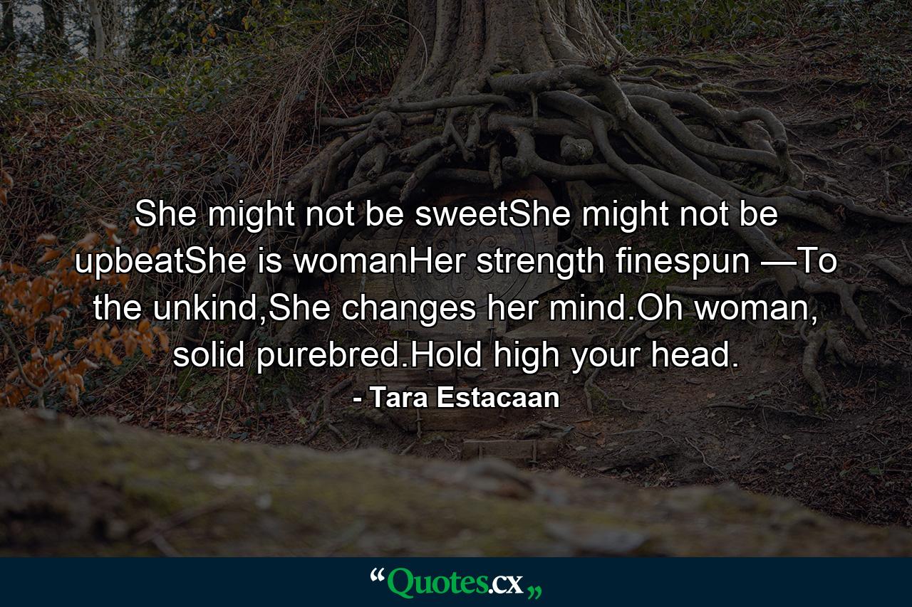 She might not be sweetShe might not be upbeatShe is womanHer strength finespun —To the unkind,She changes her mind.Oh woman, solid purebred.Hold high your head. - Quote by Tara Estacaan