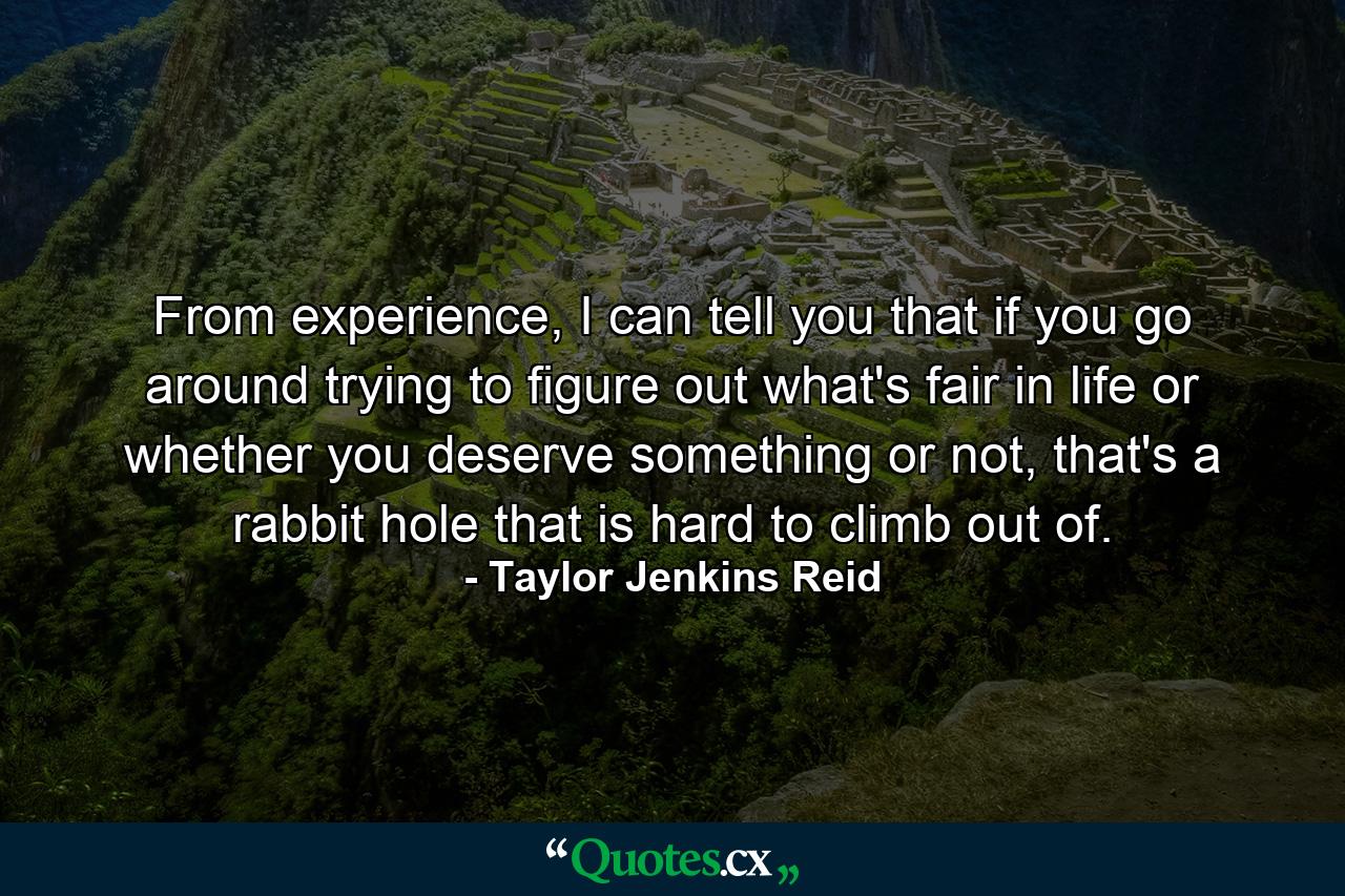 From experience, I can tell you that if you go around trying to figure out what's fair in life or whether you deserve something or not, that's a rabbit hole that is hard to climb out of. - Quote by Taylor Jenkins Reid