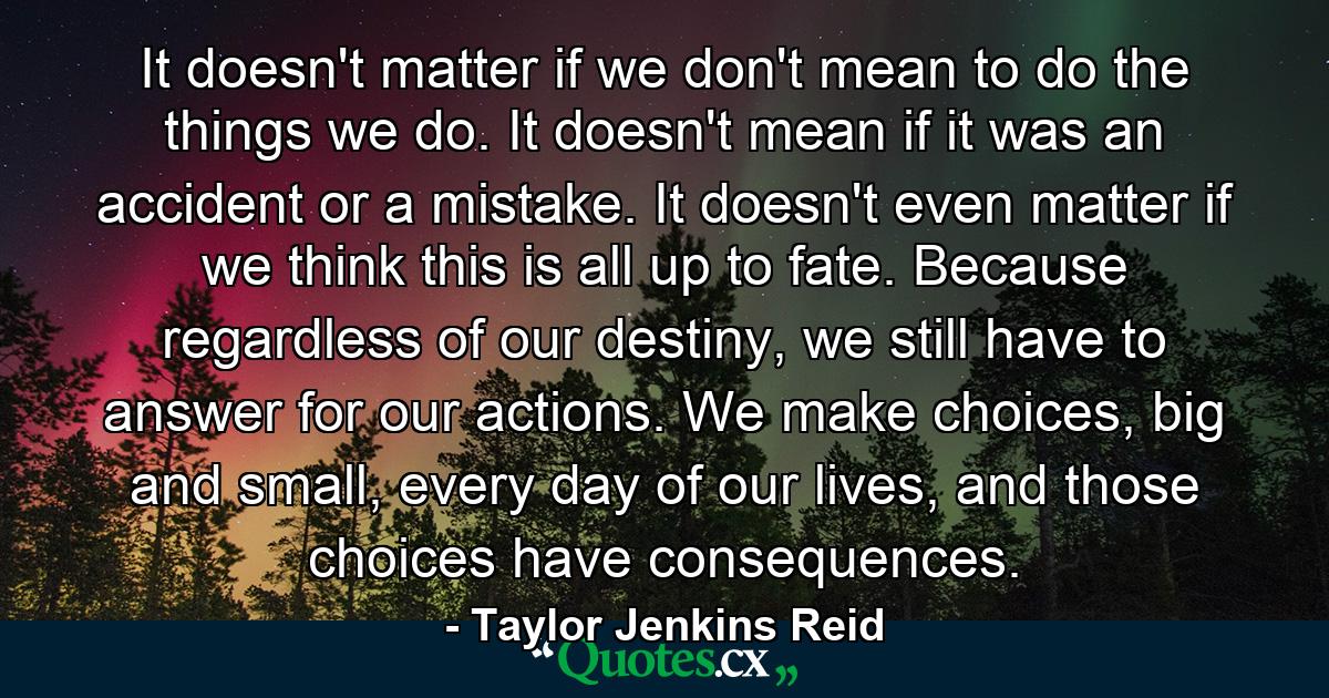 It doesn't matter if we don't mean to do the things we do. It doesn't mean if it was an accident or a mistake. It doesn't even matter if we think this is all up to fate. Because regardless of our destiny, we still have to answer for our actions. We make choices, big and small, every day of our lives, and those choices have consequences. - Quote by Taylor Jenkins Reid